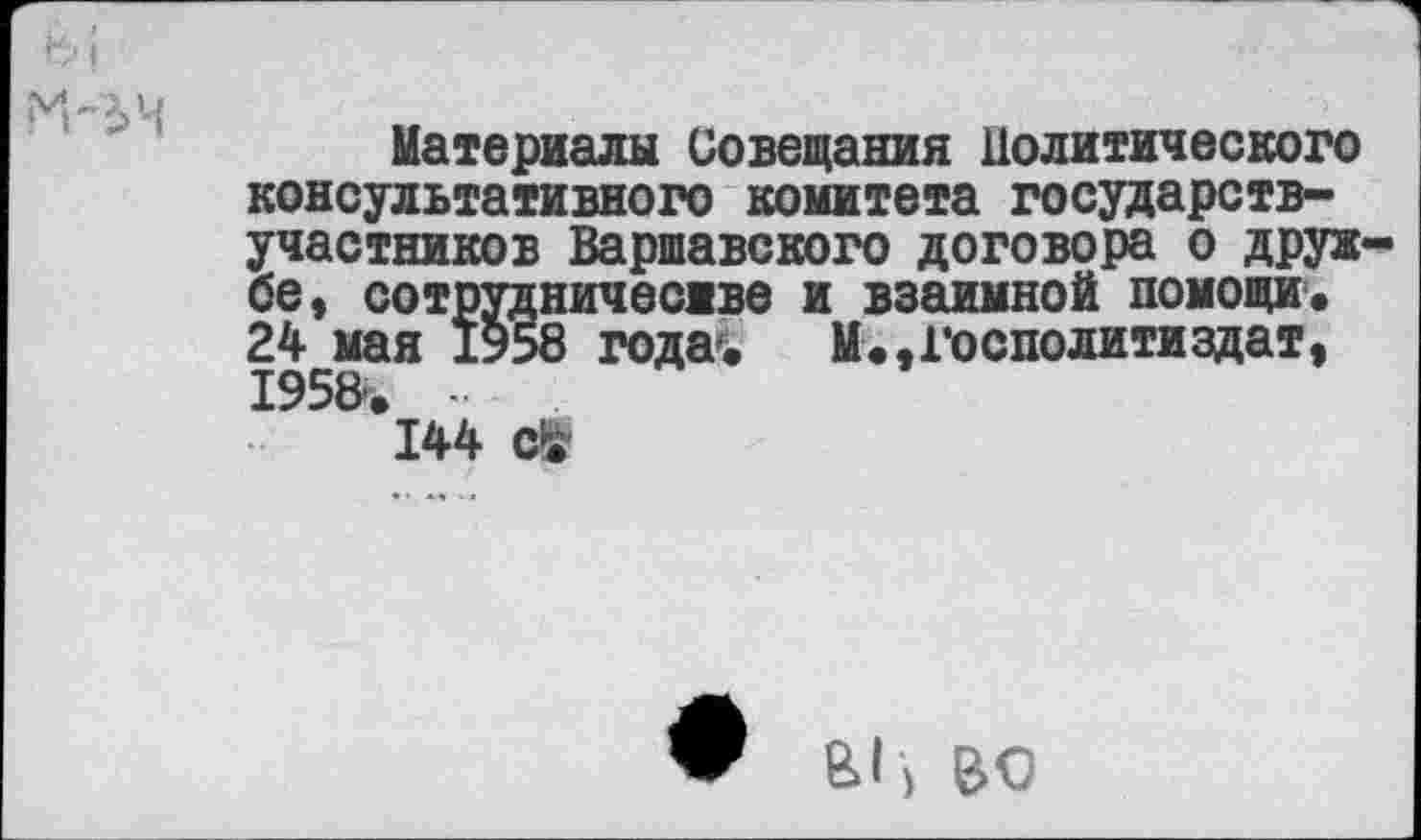 ﻿Материалы Совещания Политического консультативного комитета государств-участников Варшавского договора о друж бе, сотрудничестве и взаимной помощи« 24 мая 1958 года. М.,1’осполитиздат, 195В. ■ 144
ы , во